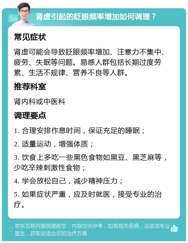 肾虚引起的眨眼频率增加如何调理？ 常见症状 肾虚可能会导致眨眼频率增加、注意力不集中、疲劳、失眠等问题。易感人群包括长期过度劳累、生活不规律、营养不良等人群。 推荐科室 肾内科或中医科 调理要点 1. 合理安排作息时间，保证充足的睡眠； 2. 适量运动，增强体质； 3. 饮食上多吃一些黑色食物如黑豆、黑芝麻等，少吃辛辣刺激性食物； 4. 学会放松自己，减少精神压力； 5. 如果症状严重，应及时就医，接受专业的治疗。