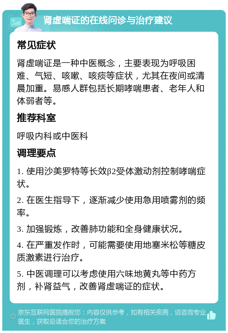 肾虚喘证的在线问诊与治疗建议 常见症状 肾虚喘证是一种中医概念，主要表现为呼吸困难、气短、咳嗽、咳痰等症状，尤其在夜间或清晨加重。易感人群包括长期哮喘患者、老年人和体弱者等。 推荐科室 呼吸内科或中医科 调理要点 1. 使用沙美罗特等长效β2受体激动剂控制哮喘症状。 2. 在医生指导下，逐渐减少使用急用喷雾剂的频率。 3. 加强锻炼，改善肺功能和全身健康状况。 4. 在严重发作时，可能需要使用地塞米松等糖皮质激素进行治疗。 5. 中医调理可以考虑使用六味地黄丸等中药方剂，补肾益气，改善肾虚喘证的症状。