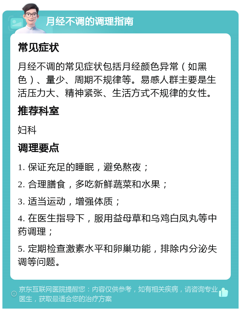 月经不调的调理指南 常见症状 月经不调的常见症状包括月经颜色异常（如黑色）、量少、周期不规律等。易感人群主要是生活压力大、精神紧张、生活方式不规律的女性。 推荐科室 妇科 调理要点 1. 保证充足的睡眠，避免熬夜； 2. 合理膳食，多吃新鲜蔬菜和水果； 3. 适当运动，增强体质； 4. 在医生指导下，服用益母草和乌鸡白凤丸等中药调理； 5. 定期检查激素水平和卵巢功能，排除内分泌失调等问题。