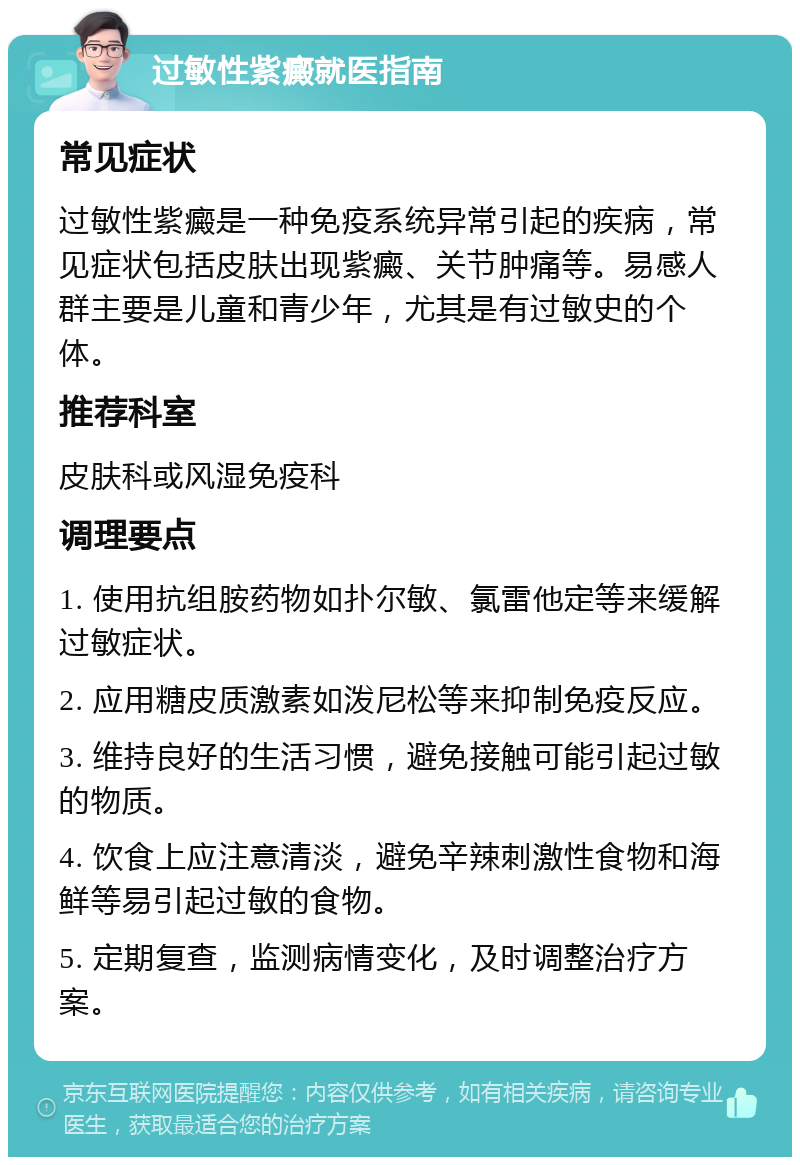 过敏性紫癜就医指南 常见症状 过敏性紫癜是一种免疫系统异常引起的疾病，常见症状包括皮肤出现紫癜、关节肿痛等。易感人群主要是儿童和青少年，尤其是有过敏史的个体。 推荐科室 皮肤科或风湿免疫科 调理要点 1. 使用抗组胺药物如扑尔敏、氯雷他定等来缓解过敏症状。 2. 应用糖皮质激素如泼尼松等来抑制免疫反应。 3. 维持良好的生活习惯，避免接触可能引起过敏的物质。 4. 饮食上应注意清淡，避免辛辣刺激性食物和海鲜等易引起过敏的食物。 5. 定期复查，监测病情变化，及时调整治疗方案。