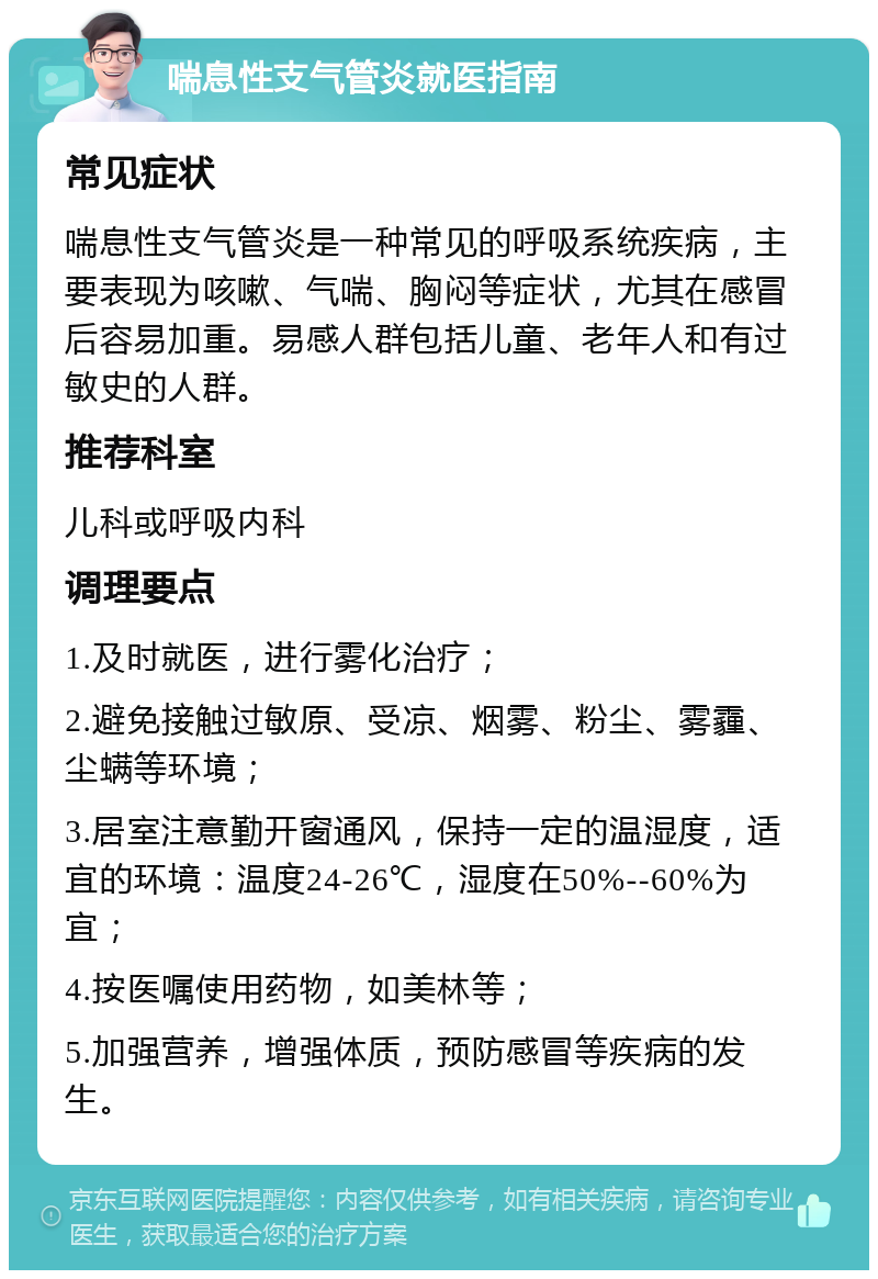 喘息性支气管炎就医指南 常见症状 喘息性支气管炎是一种常见的呼吸系统疾病，主要表现为咳嗽、气喘、胸闷等症状，尤其在感冒后容易加重。易感人群包括儿童、老年人和有过敏史的人群。 推荐科室 儿科或呼吸内科 调理要点 1.及时就医，进行雾化治疗； 2.避免接触过敏原、受凉、烟雾、粉尘、雾霾、尘螨等环境； 3.居室注意勤开窗通风，保持一定的温湿度，适宜的环境：温度24-26℃，湿度在50%--60%为宜； 4.按医嘱使用药物，如美林等； 5.加强营养，增强体质，预防感冒等疾病的发生。