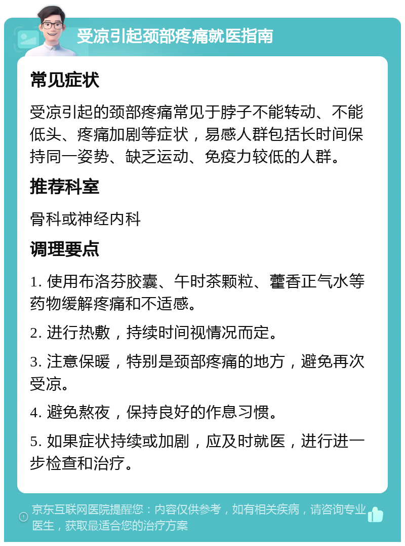 受凉引起颈部疼痛就医指南 常见症状 受凉引起的颈部疼痛常见于脖子不能转动、不能低头、疼痛加剧等症状，易感人群包括长时间保持同一姿势、缺乏运动、免疫力较低的人群。 推荐科室 骨科或神经内科 调理要点 1. 使用布洛芬胶囊、午时茶颗粒、藿香正气水等药物缓解疼痛和不适感。 2. 进行热敷，持续时间视情况而定。 3. 注意保暖，特别是颈部疼痛的地方，避免再次受凉。 4. 避免熬夜，保持良好的作息习惯。 5. 如果症状持续或加剧，应及时就医，进行进一步检查和治疗。