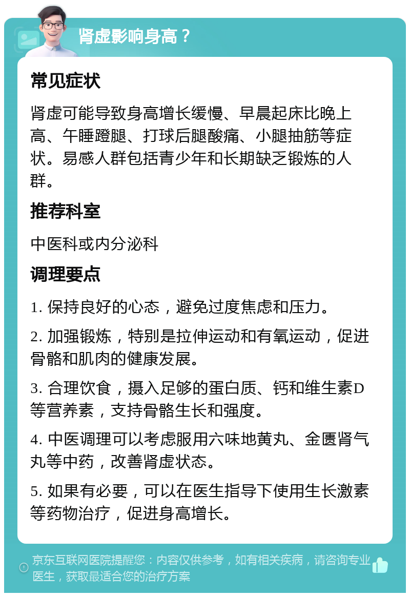 肾虚影响身高？ 常见症状 肾虚可能导致身高增长缓慢、早晨起床比晚上高、午睡蹬腿、打球后腿酸痛、小腿抽筋等症状。易感人群包括青少年和长期缺乏锻炼的人群。 推荐科室 中医科或内分泌科 调理要点 1. 保持良好的心态，避免过度焦虑和压力。 2. 加强锻炼，特别是拉伸运动和有氧运动，促进骨骼和肌肉的健康发展。 3. 合理饮食，摄入足够的蛋白质、钙和维生素D等营养素，支持骨骼生长和强度。 4. 中医调理可以考虑服用六味地黄丸、金匮肾气丸等中药，改善肾虚状态。 5. 如果有必要，可以在医生指导下使用生长激素等药物治疗，促进身高增长。