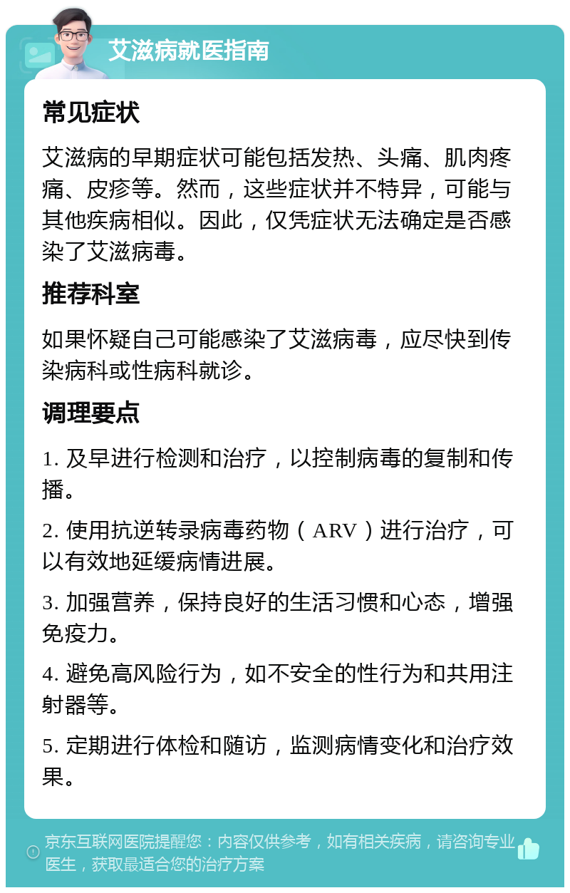 艾滋病就医指南 常见症状 艾滋病的早期症状可能包括发热、头痛、肌肉疼痛、皮疹等。然而，这些症状并不特异，可能与其他疾病相似。因此，仅凭症状无法确定是否感染了艾滋病毒。 推荐科室 如果怀疑自己可能感染了艾滋病毒，应尽快到传染病科或性病科就诊。 调理要点 1. 及早进行检测和治疗，以控制病毒的复制和传播。 2. 使用抗逆转录病毒药物（ARV）进行治疗，可以有效地延缓病情进展。 3. 加强营养，保持良好的生活习惯和心态，增强免疫力。 4. 避免高风险行为，如不安全的性行为和共用注射器等。 5. 定期进行体检和随访，监测病情变化和治疗效果。