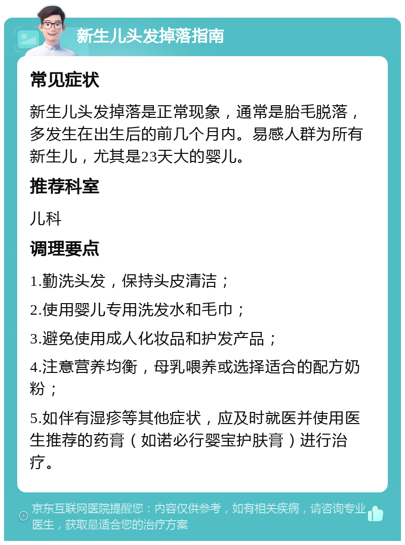 新生儿头发掉落指南 常见症状 新生儿头发掉落是正常现象，通常是胎毛脱落，多发生在出生后的前几个月内。易感人群为所有新生儿，尤其是23天大的婴儿。 推荐科室 儿科 调理要点 1.勤洗头发，保持头皮清洁； 2.使用婴儿专用洗发水和毛巾； 3.避免使用成人化妆品和护发产品； 4.注意营养均衡，母乳喂养或选择适合的配方奶粉； 5.如伴有湿疹等其他症状，应及时就医并使用医生推荐的药膏（如诺必行婴宝护肤膏）进行治疗。