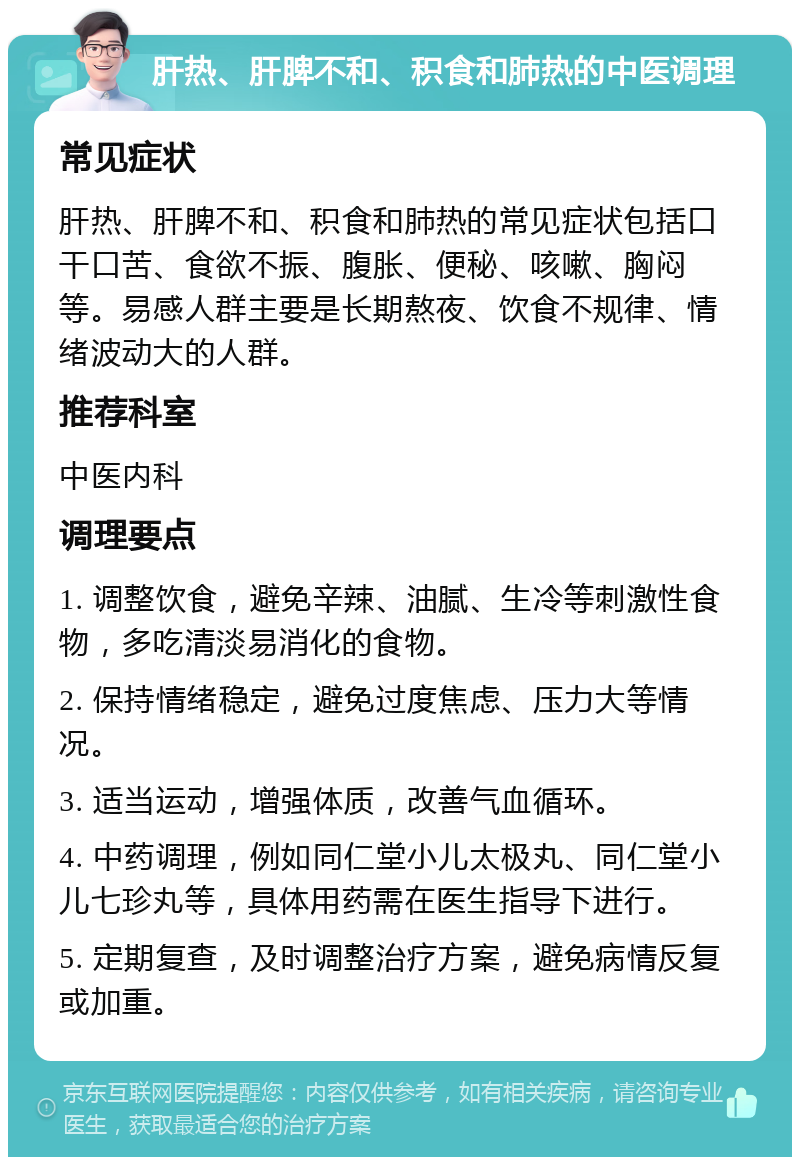 肝热、肝脾不和、积食和肺热的中医调理 常见症状 肝热、肝脾不和、积食和肺热的常见症状包括口干口苦、食欲不振、腹胀、便秘、咳嗽、胸闷等。易感人群主要是长期熬夜、饮食不规律、情绪波动大的人群。 推荐科室 中医内科 调理要点 1. 调整饮食，避免辛辣、油腻、生冷等刺激性食物，多吃清淡易消化的食物。 2. 保持情绪稳定，避免过度焦虑、压力大等情况。 3. 适当运动，增强体质，改善气血循环。 4. 中药调理，例如同仁堂小儿太极丸、同仁堂小儿七珍丸等，具体用药需在医生指导下进行。 5. 定期复查，及时调整治疗方案，避免病情反复或加重。