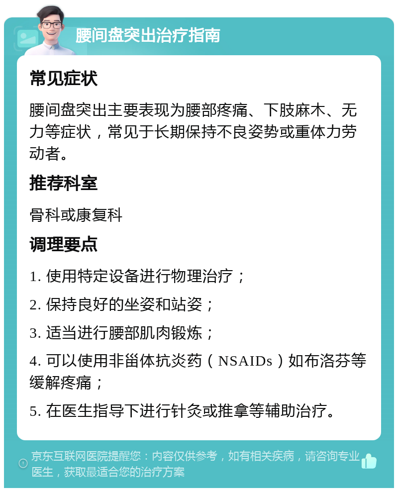 腰间盘突出治疗指南 常见症状 腰间盘突出主要表现为腰部疼痛、下肢麻木、无力等症状，常见于长期保持不良姿势或重体力劳动者。 推荐科室 骨科或康复科 调理要点 1. 使用特定设备进行物理治疗； 2. 保持良好的坐姿和站姿； 3. 适当进行腰部肌肉锻炼； 4. 可以使用非甾体抗炎药（NSAIDs）如布洛芬等缓解疼痛； 5. 在医生指导下进行针灸或推拿等辅助治疗。