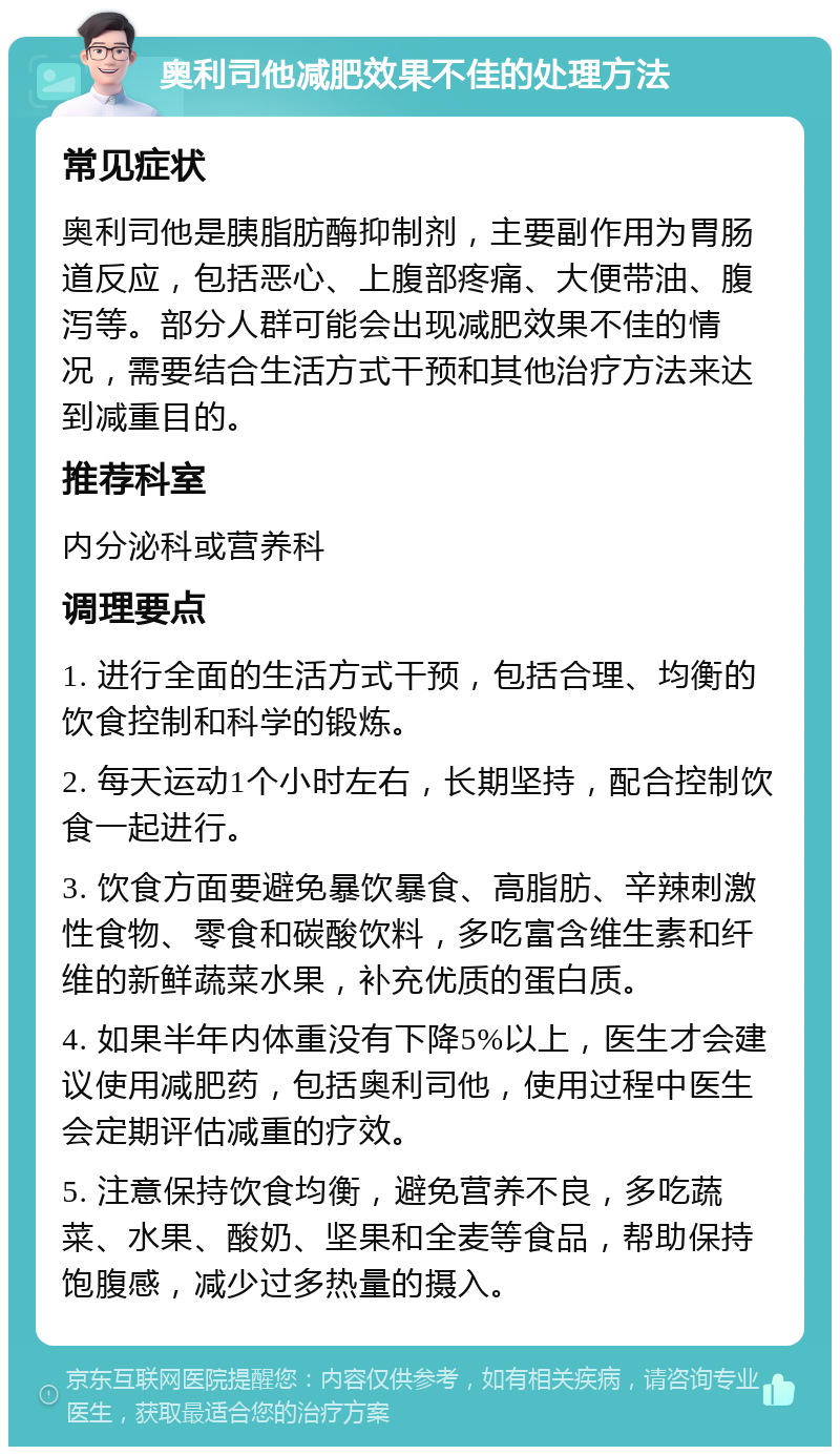 奥利司他减肥效果不佳的处理方法 常见症状 奥利司他是胰脂肪酶抑制剂，主要副作用为胃肠道反应，包括恶心、上腹部疼痛、大便带油、腹泻等。部分人群可能会出现减肥效果不佳的情况，需要结合生活方式干预和其他治疗方法来达到减重目的。 推荐科室 内分泌科或营养科 调理要点 1. 进行全面的生活方式干预，包括合理、均衡的饮食控制和科学的锻炼。 2. 每天运动1个小时左右，长期坚持，配合控制饮食一起进行。 3. 饮食方面要避免暴饮暴食、高脂肪、辛辣刺激性食物、零食和碳酸饮料，多吃富含维生素和纤维的新鲜蔬菜水果，补充优质的蛋白质。 4. 如果半年内体重没有下降5%以上，医生才会建议使用减肥药，包括奥利司他，使用过程中医生会定期评估减重的疗效。 5. 注意保持饮食均衡，避免营养不良，多吃蔬菜、水果、酸奶、坚果和全麦等食品，帮助保持饱腹感，减少过多热量的摄入。