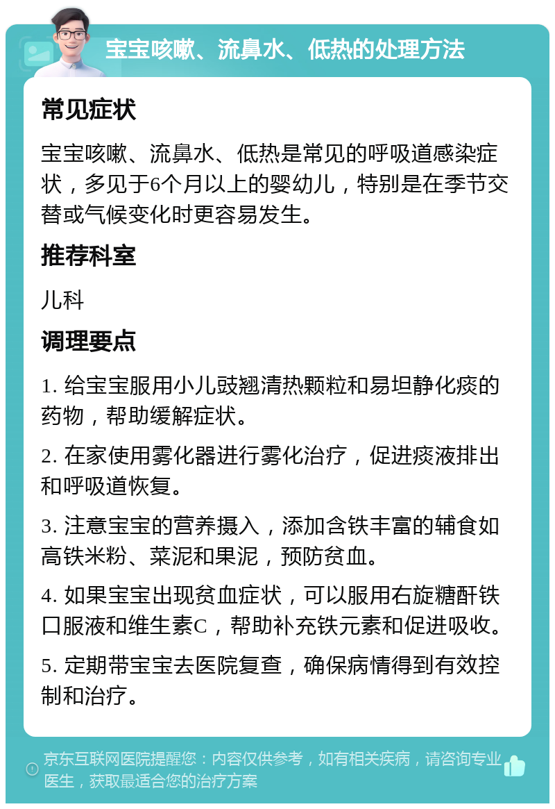 宝宝咳嗽、流鼻水、低热的处理方法 常见症状 宝宝咳嗽、流鼻水、低热是常见的呼吸道感染症状，多见于6个月以上的婴幼儿，特别是在季节交替或气候变化时更容易发生。 推荐科室 儿科 调理要点 1. 给宝宝服用小儿豉翘清热颗粒和易坦静化痰的药物，帮助缓解症状。 2. 在家使用雾化器进行雾化治疗，促进痰液排出和呼吸道恢复。 3. 注意宝宝的营养摄入，添加含铁丰富的辅食如高铁米粉、菜泥和果泥，预防贫血。 4. 如果宝宝出现贫血症状，可以服用右旋糖酐铁口服液和维生素C，帮助补充铁元素和促进吸收。 5. 定期带宝宝去医院复查，确保病情得到有效控制和治疗。