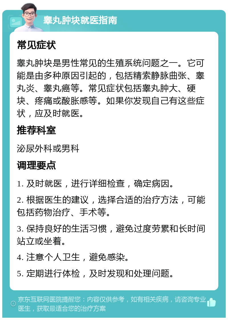 睾丸肿块就医指南 常见症状 睾丸肿块是男性常见的生殖系统问题之一。它可能是由多种原因引起的，包括精索静脉曲张、睾丸炎、睾丸癌等。常见症状包括睾丸肿大、硬块、疼痛或酸胀感等。如果你发现自己有这些症状，应及时就医。 推荐科室 泌尿外科或男科 调理要点 1. 及时就医，进行详细检查，确定病因。 2. 根据医生的建议，选择合适的治疗方法，可能包括药物治疗、手术等。 3. 保持良好的生活习惯，避免过度劳累和长时间站立或坐着。 4. 注意个人卫生，避免感染。 5. 定期进行体检，及时发现和处理问题。