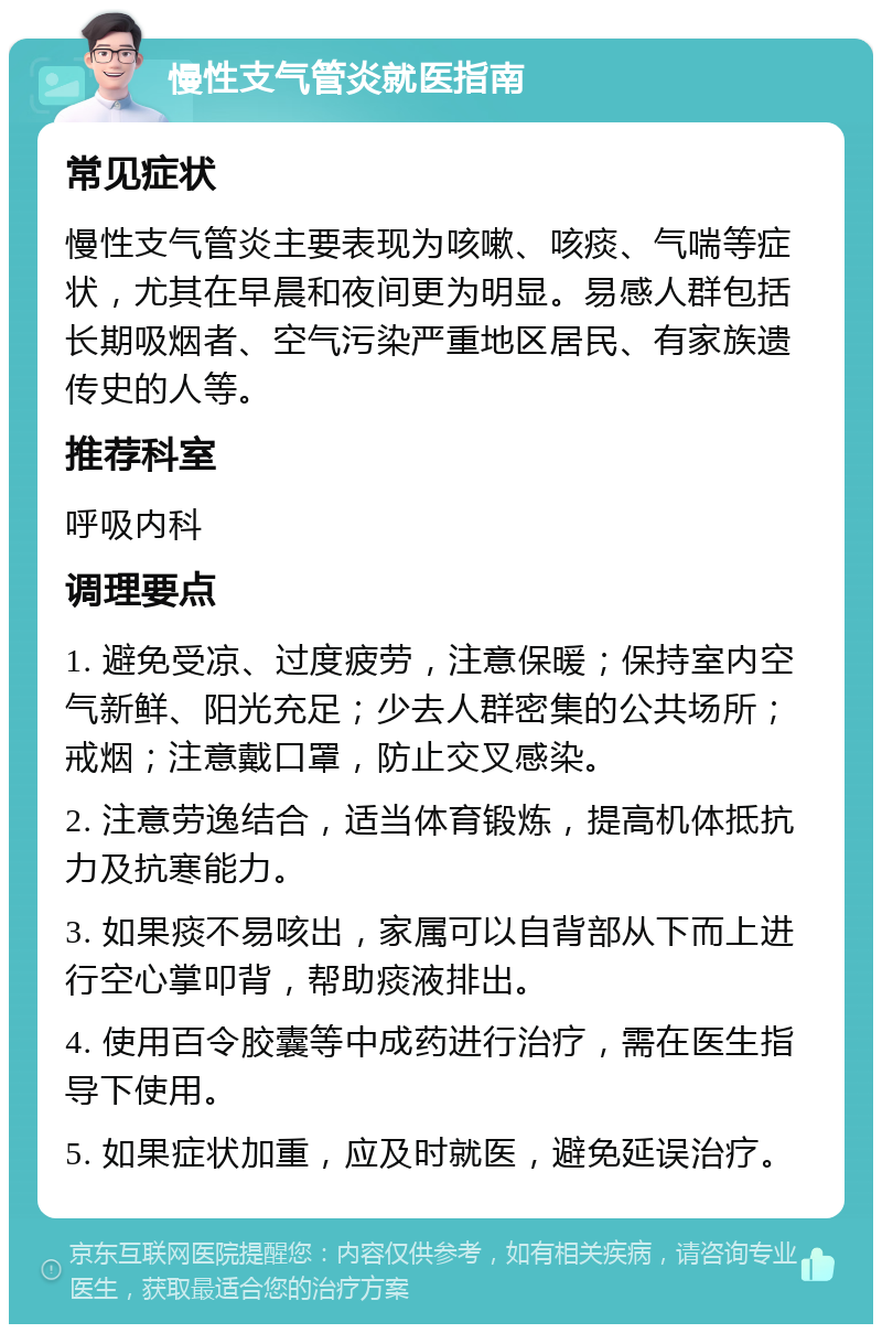 慢性支气管炎就医指南 常见症状 慢性支气管炎主要表现为咳嗽、咳痰、气喘等症状，尤其在早晨和夜间更为明显。易感人群包括长期吸烟者、空气污染严重地区居民、有家族遗传史的人等。 推荐科室 呼吸内科 调理要点 1. 避免受凉、过度疲劳，注意保暖；保持室内空气新鲜、阳光充足；少去人群密集的公共场所；戒烟；注意戴口罩，防止交叉感染。 2. 注意劳逸结合，适当体育锻炼，提高机体抵抗力及抗寒能力。 3. 如果痰不易咳出，家属可以自背部从下而上进行空心掌叩背，帮助痰液排出。 4. 使用百令胶囊等中成药进行治疗，需在医生指导下使用。 5. 如果症状加重，应及时就医，避免延误治疗。