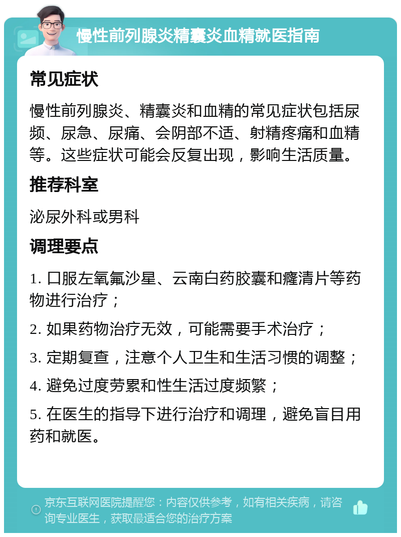 慢性前列腺炎精囊炎血精就医指南 常见症状 慢性前列腺炎、精囊炎和血精的常见症状包括尿频、尿急、尿痛、会阴部不适、射精疼痛和血精等。这些症状可能会反复出现，影响生活质量。 推荐科室 泌尿外科或男科 调理要点 1. 口服左氧氟沙星、云南白药胶囊和癃清片等药物进行治疗； 2. 如果药物治疗无效，可能需要手术治疗； 3. 定期复查，注意个人卫生和生活习惯的调整； 4. 避免过度劳累和性生活过度频繁； 5. 在医生的指导下进行治疗和调理，避免盲目用药和就医。