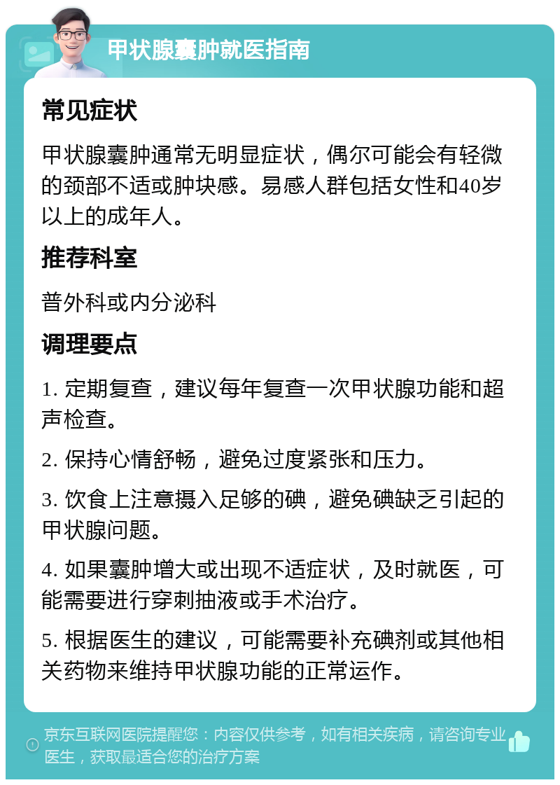 甲状腺囊肿就医指南 常见症状 甲状腺囊肿通常无明显症状，偶尔可能会有轻微的颈部不适或肿块感。易感人群包括女性和40岁以上的成年人。 推荐科室 普外科或内分泌科 调理要点 1. 定期复查，建议每年复查一次甲状腺功能和超声检查。 2. 保持心情舒畅，避免过度紧张和压力。 3. 饮食上注意摄入足够的碘，避免碘缺乏引起的甲状腺问题。 4. 如果囊肿增大或出现不适症状，及时就医，可能需要进行穿刺抽液或手术治疗。 5. 根据医生的建议，可能需要补充碘剂或其他相关药物来维持甲状腺功能的正常运作。