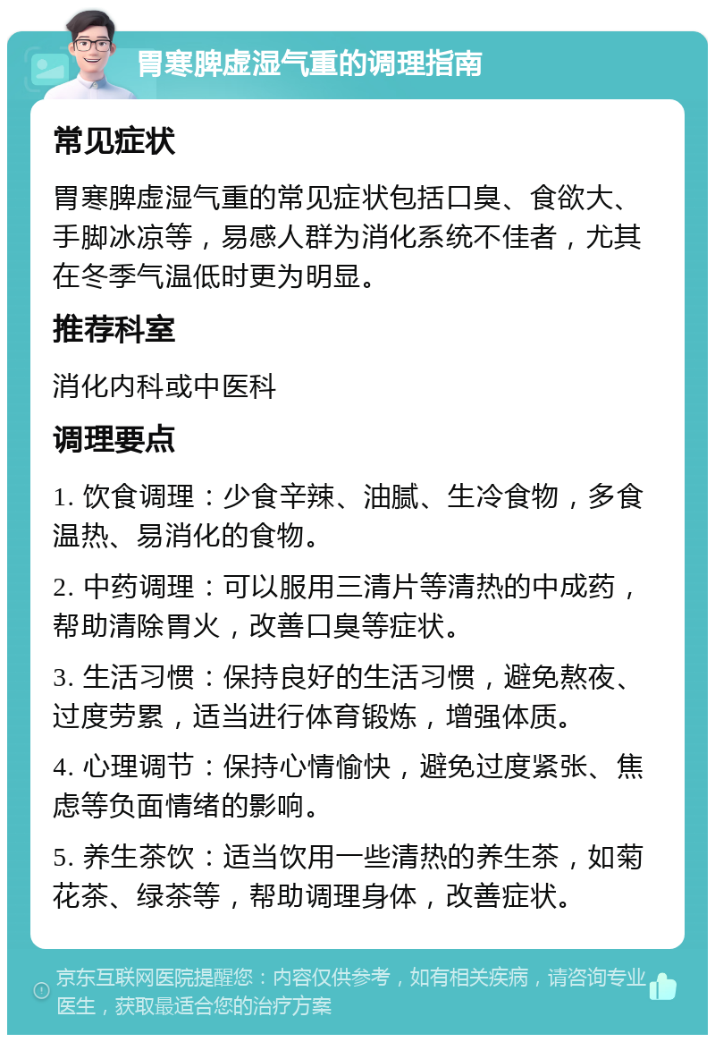 胃寒脾虚湿气重的调理指南 常见症状 胃寒脾虚湿气重的常见症状包括口臭、食欲大、手脚冰凉等，易感人群为消化系统不佳者，尤其在冬季气温低时更为明显。 推荐科室 消化内科或中医科 调理要点 1. 饮食调理：少食辛辣、油腻、生冷食物，多食温热、易消化的食物。 2. 中药调理：可以服用三清片等清热的中成药，帮助清除胃火，改善口臭等症状。 3. 生活习惯：保持良好的生活习惯，避免熬夜、过度劳累，适当进行体育锻炼，增强体质。 4. 心理调节：保持心情愉快，避免过度紧张、焦虑等负面情绪的影响。 5. 养生茶饮：适当饮用一些清热的养生茶，如菊花茶、绿茶等，帮助调理身体，改善症状。