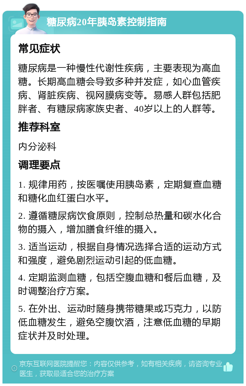 糖尿病20年胰岛素控制指南 常见症状 糖尿病是一种慢性代谢性疾病，主要表现为高血糖。长期高血糖会导致多种并发症，如心血管疾病、肾脏疾病、视网膜病变等。易感人群包括肥胖者、有糖尿病家族史者、40岁以上的人群等。 推荐科室 内分泌科 调理要点 1. 规律用药，按医嘱使用胰岛素，定期复查血糖和糖化血红蛋白水平。 2. 遵循糖尿病饮食原则，控制总热量和碳水化合物的摄入，增加膳食纤维的摄入。 3. 适当运动，根据自身情况选择合适的运动方式和强度，避免剧烈运动引起的低血糖。 4. 定期监测血糖，包括空腹血糖和餐后血糖，及时调整治疗方案。 5. 在外出、运动时随身携带糖果或巧克力，以防低血糖发生，避免空腹饮酒，注意低血糖的早期症状并及时处理。