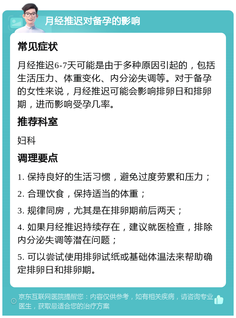 月经推迟对备孕的影响 常见症状 月经推迟6-7天可能是由于多种原因引起的，包括生活压力、体重变化、内分泌失调等。对于备孕的女性来说，月经推迟可能会影响排卵日和排卵期，进而影响受孕几率。 推荐科室 妇科 调理要点 1. 保持良好的生活习惯，避免过度劳累和压力； 2. 合理饮食，保持适当的体重； 3. 规律同房，尤其是在排卵期前后两天； 4. 如果月经推迟持续存在，建议就医检查，排除内分泌失调等潜在问题； 5. 可以尝试使用排卵试纸或基础体温法来帮助确定排卵日和排卵期。