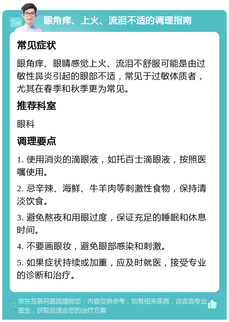 眼角痒、上火、流泪不适的调理指南 常见症状 眼角痒、眼睛感觉上火、流泪不舒服可能是由过敏性鼻炎引起的眼部不适，常见于过敏体质者，尤其在春季和秋季更为常见。 推荐科室 眼科 调理要点 1. 使用消炎的滴眼液，如托百士滴眼液，按照医嘱使用。 2. 忌辛辣、海鲜、牛羊肉等刺激性食物，保持清淡饮食。 3. 避免熬夜和用眼过度，保证充足的睡眠和休息时间。 4. 不要画眼妆，避免眼部感染和刺激。 5. 如果症状持续或加重，应及时就医，接受专业的诊断和治疗。