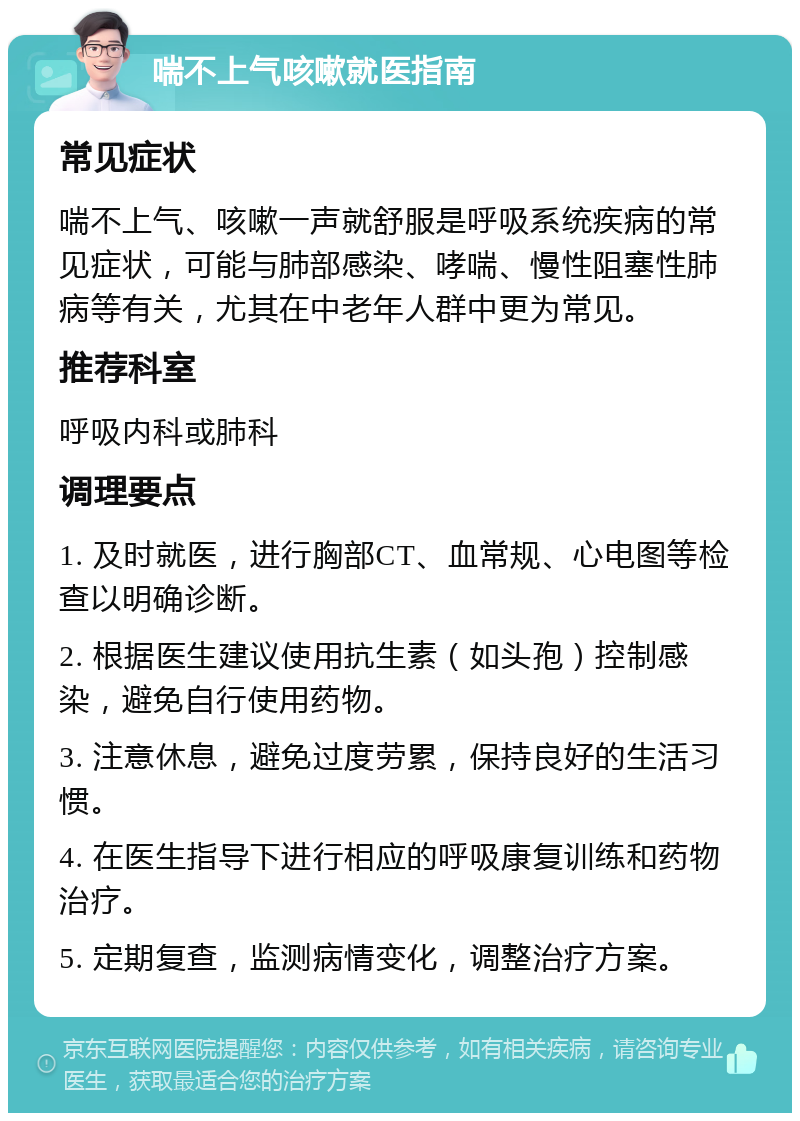 喘不上气咳嗽就医指南 常见症状 喘不上气、咳嗽一声就舒服是呼吸系统疾病的常见症状，可能与肺部感染、哮喘、慢性阻塞性肺病等有关，尤其在中老年人群中更为常见。 推荐科室 呼吸内科或肺科 调理要点 1. 及时就医，进行胸部CT、血常规、心电图等检查以明确诊断。 2. 根据医生建议使用抗生素（如头孢）控制感染，避免自行使用药物。 3. 注意休息，避免过度劳累，保持良好的生活习惯。 4. 在医生指导下进行相应的呼吸康复训练和药物治疗。 5. 定期复查，监测病情变化，调整治疗方案。