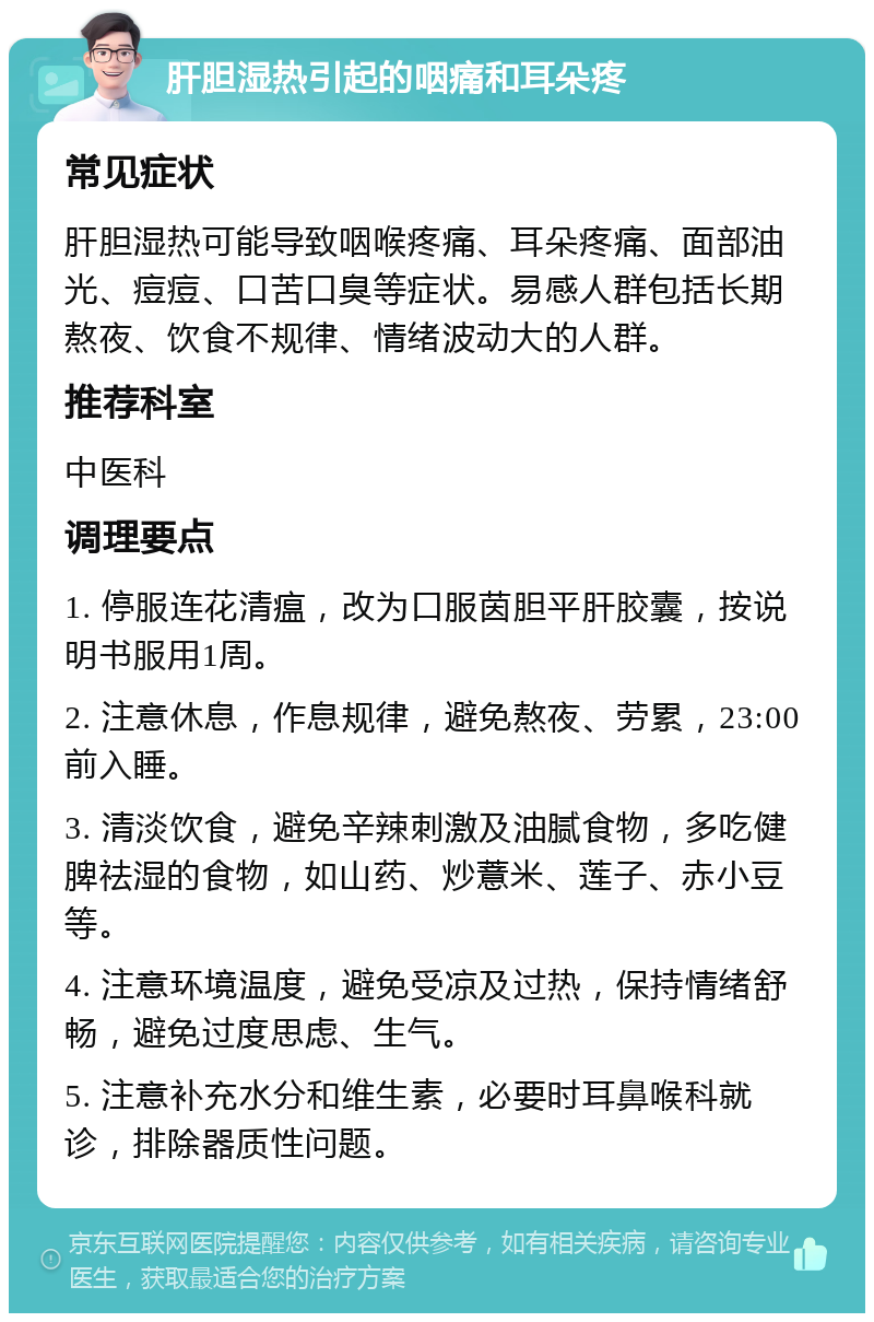 肝胆湿热引起的咽痛和耳朵疼 常见症状 肝胆湿热可能导致咽喉疼痛、耳朵疼痛、面部油光、痘痘、口苦口臭等症状。易感人群包括长期熬夜、饮食不规律、情绪波动大的人群。 推荐科室 中医科 调理要点 1. 停服连花清瘟，改为口服茵胆平肝胶囊，按说明书服用1周。 2. 注意休息，作息规律，避免熬夜、劳累，23:00前入睡。 3. 清淡饮食，避免辛辣刺激及油腻食物，多吃健脾祛湿的食物，如山药、炒薏米、莲子、赤小豆等。 4. 注意环境温度，避免受凉及过热，保持情绪舒畅，避免过度思虑、生气。 5. 注意补充水分和维生素，必要时耳鼻喉科就诊，排除器质性问题。