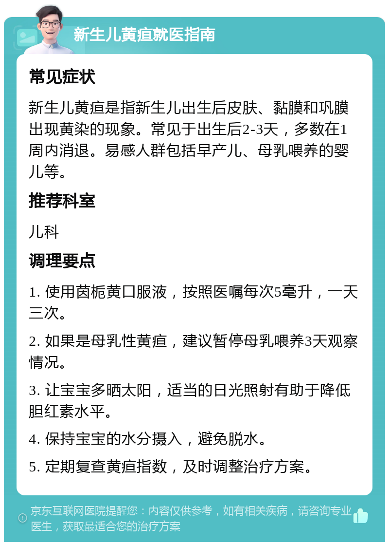 新生儿黄疸就医指南 常见症状 新生儿黄疸是指新生儿出生后皮肤、黏膜和巩膜出现黄染的现象。常见于出生后2-3天，多数在1周内消退。易感人群包括早产儿、母乳喂养的婴儿等。 推荐科室 儿科 调理要点 1. 使用茵栀黄口服液，按照医嘱每次5毫升，一天三次。 2. 如果是母乳性黄疸，建议暂停母乳喂养3天观察情况。 3. 让宝宝多晒太阳，适当的日光照射有助于降低胆红素水平。 4. 保持宝宝的水分摄入，避免脱水。 5. 定期复查黄疸指数，及时调整治疗方案。