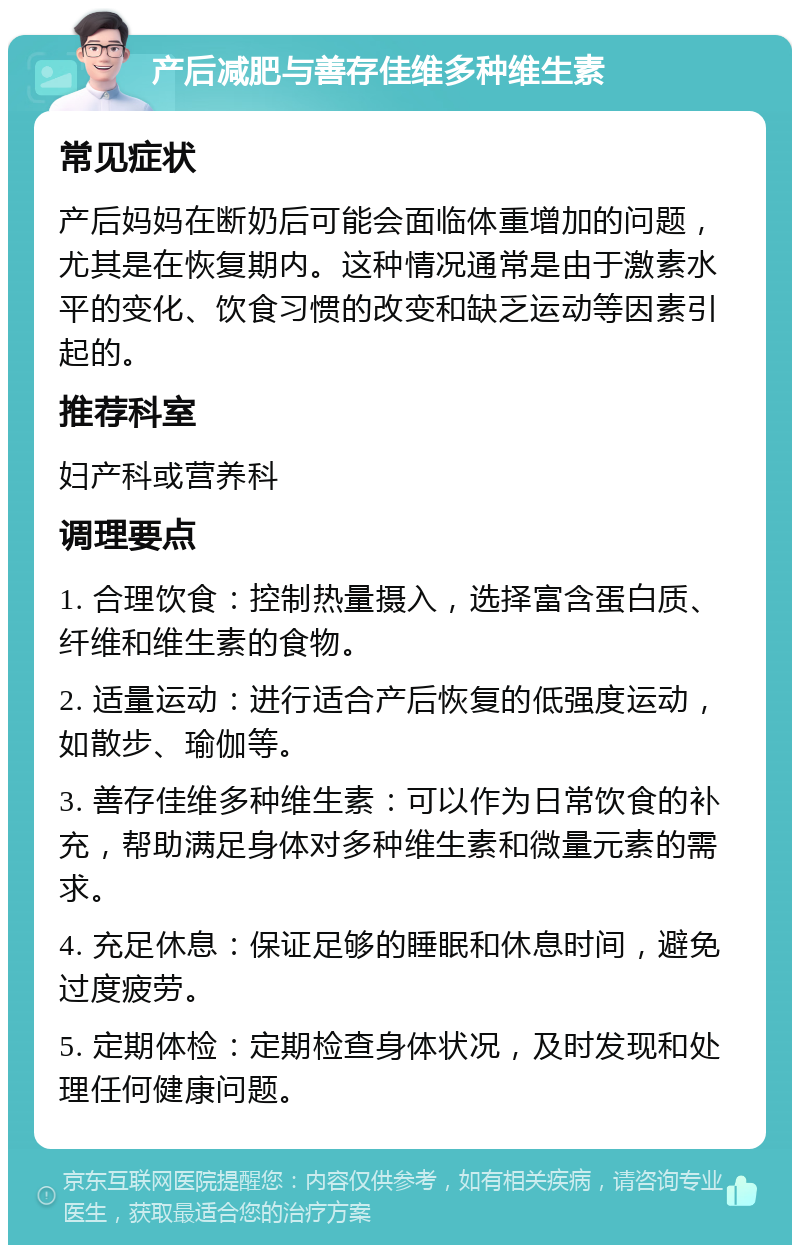 产后减肥与善存佳维多种维生素 常见症状 产后妈妈在断奶后可能会面临体重增加的问题，尤其是在恢复期内。这种情况通常是由于激素水平的变化、饮食习惯的改变和缺乏运动等因素引起的。 推荐科室 妇产科或营养科 调理要点 1. 合理饮食：控制热量摄入，选择富含蛋白质、纤维和维生素的食物。 2. 适量运动：进行适合产后恢复的低强度运动，如散步、瑜伽等。 3. 善存佳维多种维生素：可以作为日常饮食的补充，帮助满足身体对多种维生素和微量元素的需求。 4. 充足休息：保证足够的睡眠和休息时间，避免过度疲劳。 5. 定期体检：定期检查身体状况，及时发现和处理任何健康问题。