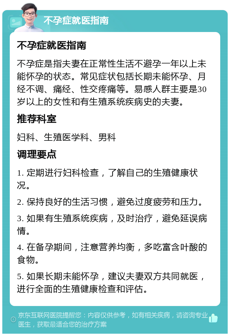 不孕症就医指南 不孕症就医指南 不孕症是指夫妻在正常性生活不避孕一年以上未能怀孕的状态。常见症状包括长期未能怀孕、月经不调、痛经、性交疼痛等。易感人群主要是30岁以上的女性和有生殖系统疾病史的夫妻。 推荐科室 妇科、生殖医学科、男科 调理要点 1. 定期进行妇科检查，了解自己的生殖健康状况。 2. 保持良好的生活习惯，避免过度疲劳和压力。 3. 如果有生殖系统疾病，及时治疗，避免延误病情。 4. 在备孕期间，注意营养均衡，多吃富含叶酸的食物。 5. 如果长期未能怀孕，建议夫妻双方共同就医，进行全面的生殖健康检查和评估。