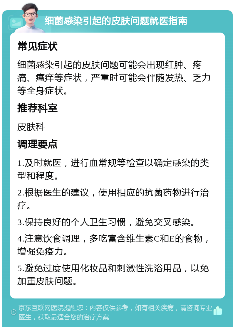 细菌感染引起的皮肤问题就医指南 常见症状 细菌感染引起的皮肤问题可能会出现红肿、疼痛、瘙痒等症状，严重时可能会伴随发热、乏力等全身症状。 推荐科室 皮肤科 调理要点 1.及时就医，进行血常规等检查以确定感染的类型和程度。 2.根据医生的建议，使用相应的抗菌药物进行治疗。 3.保持良好的个人卫生习惯，避免交叉感染。 4.注意饮食调理，多吃富含维生素C和E的食物，增强免疫力。 5.避免过度使用化妆品和刺激性洗浴用品，以免加重皮肤问题。