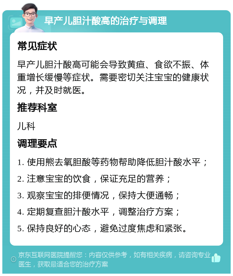 早产儿胆汁酸高的治疗与调理 常见症状 早产儿胆汁酸高可能会导致黄疸、食欲不振、体重增长缓慢等症状。需要密切关注宝宝的健康状况，并及时就医。 推荐科室 儿科 调理要点 1. 使用熊去氧胆酸等药物帮助降低胆汁酸水平； 2. 注意宝宝的饮食，保证充足的营养； 3. 观察宝宝的排便情况，保持大便通畅； 4. 定期复查胆汁酸水平，调整治疗方案； 5. 保持良好的心态，避免过度焦虑和紧张。