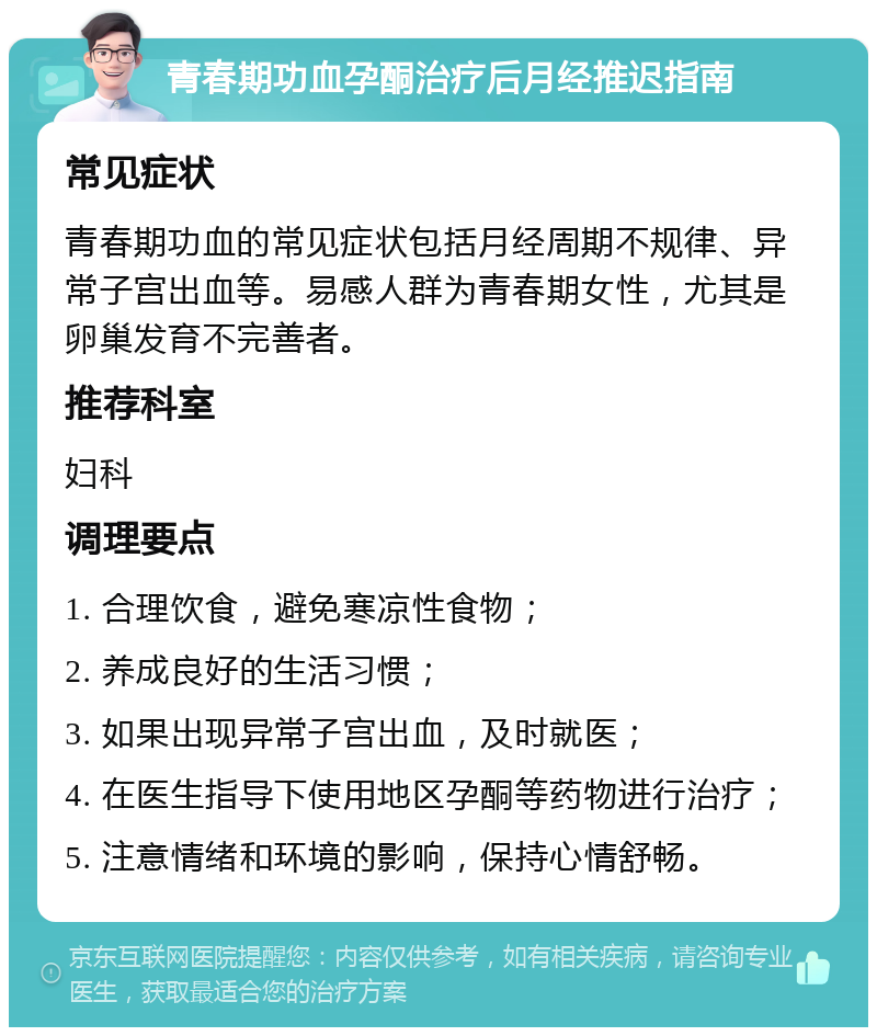 青春期功血孕酮治疗后月经推迟指南 常见症状 青春期功血的常见症状包括月经周期不规律、异常子宫出血等。易感人群为青春期女性，尤其是卵巢发育不完善者。 推荐科室 妇科 调理要点 1. 合理饮食，避免寒凉性食物； 2. 养成良好的生活习惯； 3. 如果出现异常子宫出血，及时就医； 4. 在医生指导下使用地区孕酮等药物进行治疗； 5. 注意情绪和环境的影响，保持心情舒畅。