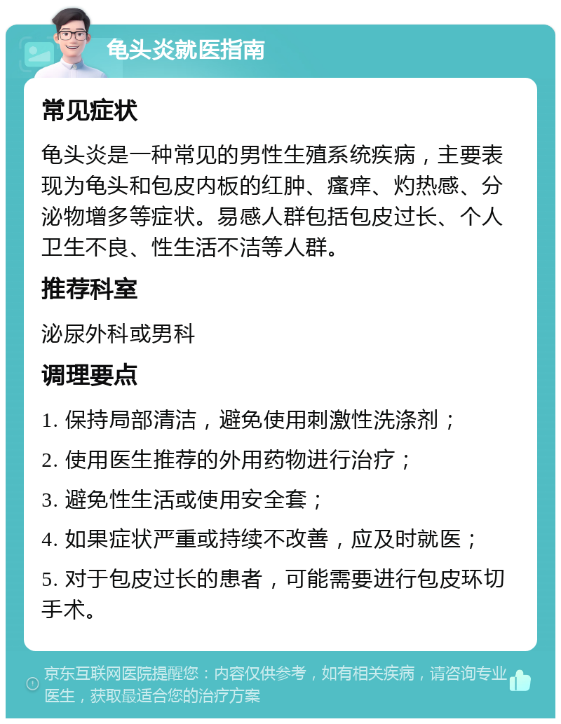 龟头炎就医指南 常见症状 龟头炎是一种常见的男性生殖系统疾病，主要表现为龟头和包皮内板的红肿、瘙痒、灼热感、分泌物增多等症状。易感人群包括包皮过长、个人卫生不良、性生活不洁等人群。 推荐科室 泌尿外科或男科 调理要点 1. 保持局部清洁，避免使用刺激性洗涤剂； 2. 使用医生推荐的外用药物进行治疗； 3. 避免性生活或使用安全套； 4. 如果症状严重或持续不改善，应及时就医； 5. 对于包皮过长的患者，可能需要进行包皮环切手术。