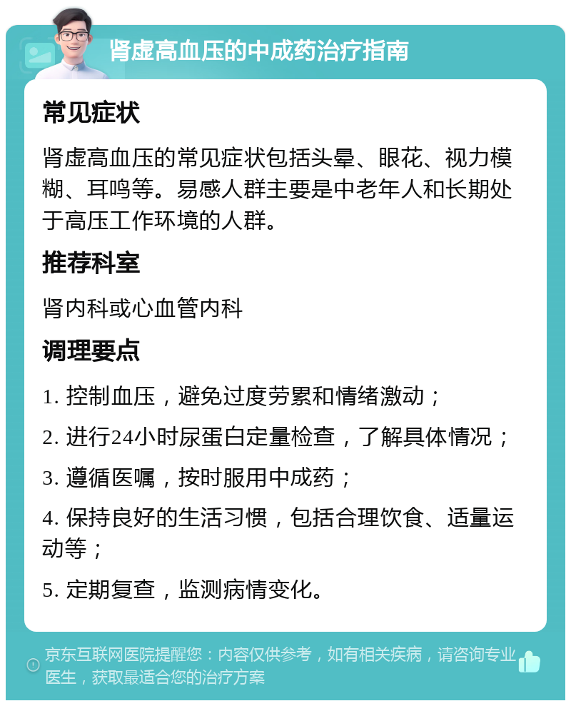 肾虚高血压的中成药治疗指南 常见症状 肾虚高血压的常见症状包括头晕、眼花、视力模糊、耳鸣等。易感人群主要是中老年人和长期处于高压工作环境的人群。 推荐科室 肾内科或心血管内科 调理要点 1. 控制血压，避免过度劳累和情绪激动； 2. 进行24小时尿蛋白定量检查，了解具体情况； 3. 遵循医嘱，按时服用中成药； 4. 保持良好的生活习惯，包括合理饮食、适量运动等； 5. 定期复查，监测病情变化。