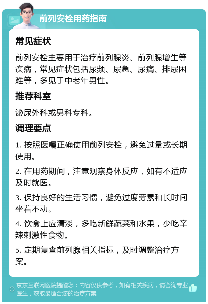 前列安栓用药指南 常见症状 前列安栓主要用于治疗前列腺炎、前列腺增生等疾病，常见症状包括尿频、尿急、尿痛、排尿困难等，多见于中老年男性。 推荐科室 泌尿外科或男科专科。 调理要点 1. 按照医嘱正确使用前列安栓，避免过量或长期使用。 2. 在用药期间，注意观察身体反应，如有不适应及时就医。 3. 保持良好的生活习惯，避免过度劳累和长时间坐着不动。 4. 饮食上应清淡，多吃新鲜蔬菜和水果，少吃辛辣刺激性食物。 5. 定期复查前列腺相关指标，及时调整治疗方案。