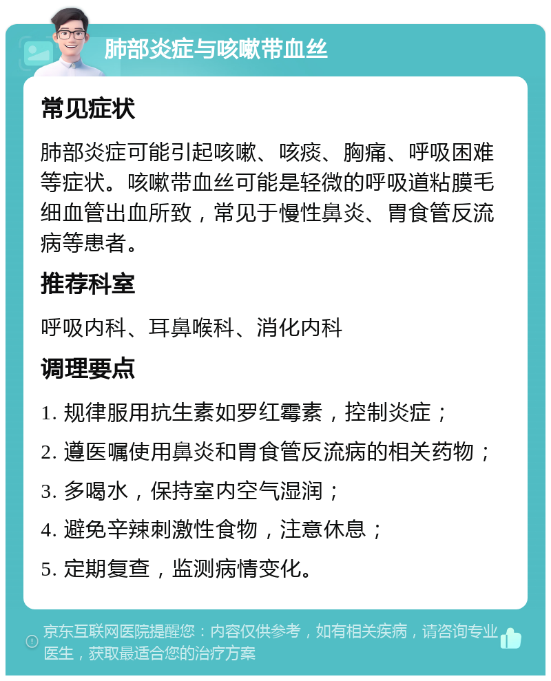 肺部炎症与咳嗽带血丝 常见症状 肺部炎症可能引起咳嗽、咳痰、胸痛、呼吸困难等症状。咳嗽带血丝可能是轻微的呼吸道粘膜毛细血管出血所致，常见于慢性鼻炎、胃食管反流病等患者。 推荐科室 呼吸内科、耳鼻喉科、消化内科 调理要点 1. 规律服用抗生素如罗红霉素，控制炎症； 2. 遵医嘱使用鼻炎和胃食管反流病的相关药物； 3. 多喝水，保持室内空气湿润； 4. 避免辛辣刺激性食物，注意休息； 5. 定期复查，监测病情变化。