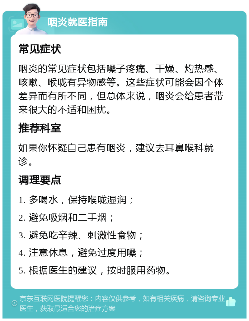 咽炎就医指南 常见症状 咽炎的常见症状包括嗓子疼痛、干燥、灼热感、咳嗽、喉咙有异物感等。这些症状可能会因个体差异而有所不同，但总体来说，咽炎会给患者带来很大的不适和困扰。 推荐科室 如果你怀疑自己患有咽炎，建议去耳鼻喉科就诊。 调理要点 1. 多喝水，保持喉咙湿润； 2. 避免吸烟和二手烟； 3. 避免吃辛辣、刺激性食物； 4. 注意休息，避免过度用嗓； 5. 根据医生的建议，按时服用药物。