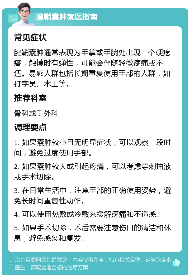 腱鞘囊肿就医指南 常见症状 腱鞘囊肿通常表现为手掌或手腕处出现一个硬疙瘩，触摸时有弹性，可能会伴随轻微疼痛或不适。易感人群包括长期重复使用手部的人群，如打字员、木工等。 推荐科室 骨科或手外科 调理要点 1. 如果囊肿较小且无明显症状，可以观察一段时间，避免过度使用手部。 2. 如果囊肿较大或引起疼痛，可以考虑穿刺抽液或手术切除。 3. 在日常生活中，注意手部的正确使用姿势，避免长时间重复性动作。 4. 可以使用热敷或冷敷来缓解疼痛和不适感。 5. 如果手术切除，术后需要注意伤口的清洁和休息，避免感染和复发。