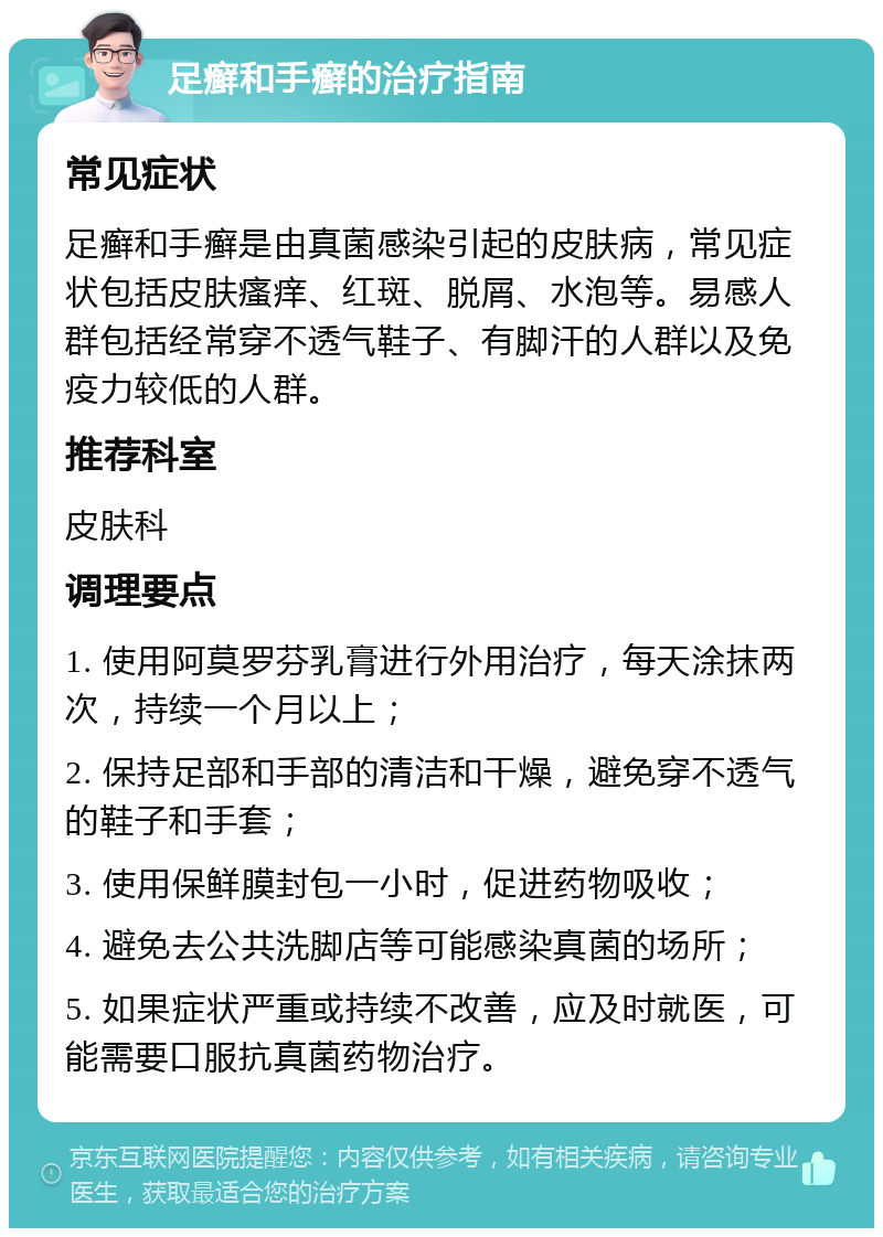 足癣和手癣的治疗指南 常见症状 足癣和手癣是由真菌感染引起的皮肤病，常见症状包括皮肤瘙痒、红斑、脱屑、水泡等。易感人群包括经常穿不透气鞋子、有脚汗的人群以及免疫力较低的人群。 推荐科室 皮肤科 调理要点 1. 使用阿莫罗芬乳膏进行外用治疗，每天涂抹两次，持续一个月以上； 2. 保持足部和手部的清洁和干燥，避免穿不透气的鞋子和手套； 3. 使用保鲜膜封包一小时，促进药物吸收； 4. 避免去公共洗脚店等可能感染真菌的场所； 5. 如果症状严重或持续不改善，应及时就医，可能需要口服抗真菌药物治疗。