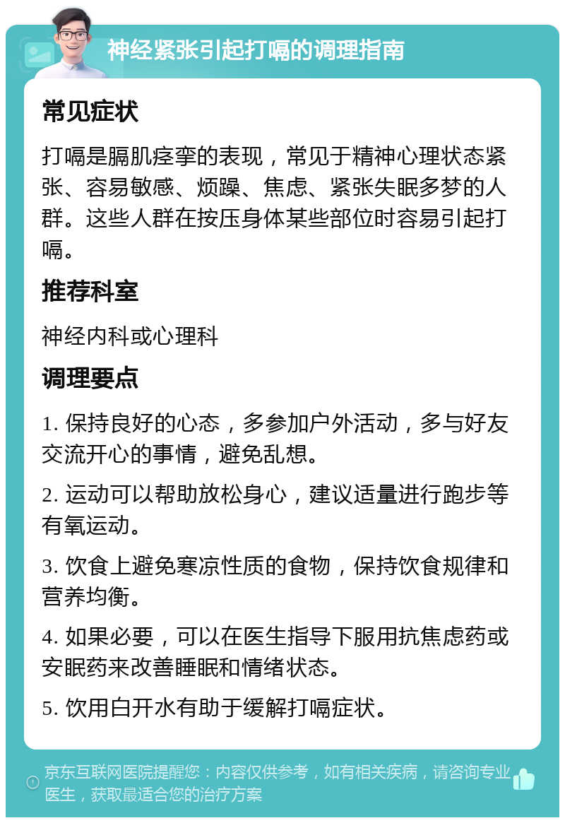 神经紧张引起打嗝的调理指南 常见症状 打嗝是膈肌痉挛的表现，常见于精神心理状态紧张、容易敏感、烦躁、焦虑、紧张失眠多梦的人群。这些人群在按压身体某些部位时容易引起打嗝。 推荐科室 神经内科或心理科 调理要点 1. 保持良好的心态，多参加户外活动，多与好友交流开心的事情，避免乱想。 2. 运动可以帮助放松身心，建议适量进行跑步等有氧运动。 3. 饮食上避免寒凉性质的食物，保持饮食规律和营养均衡。 4. 如果必要，可以在医生指导下服用抗焦虑药或安眠药来改善睡眠和情绪状态。 5. 饮用白开水有助于缓解打嗝症状。