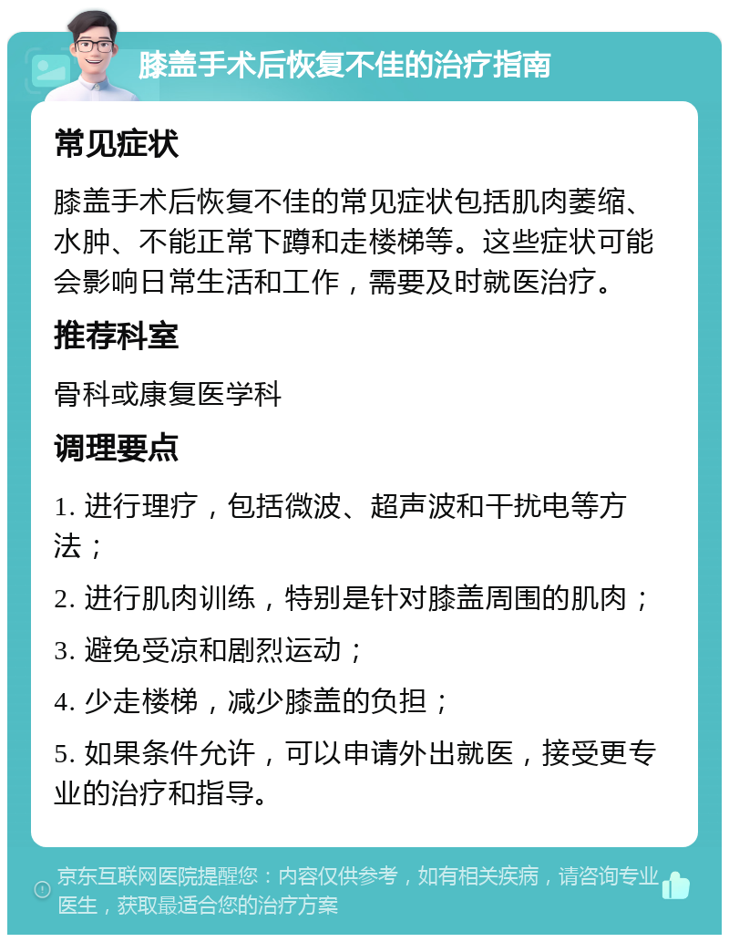 膝盖手术后恢复不佳的治疗指南 常见症状 膝盖手术后恢复不佳的常见症状包括肌肉萎缩、水肿、不能正常下蹲和走楼梯等。这些症状可能会影响日常生活和工作，需要及时就医治疗。 推荐科室 骨科或康复医学科 调理要点 1. 进行理疗，包括微波、超声波和干扰电等方法； 2. 进行肌肉训练，特别是针对膝盖周围的肌肉； 3. 避免受凉和剧烈运动； 4. 少走楼梯，减少膝盖的负担； 5. 如果条件允许，可以申请外出就医，接受更专业的治疗和指导。