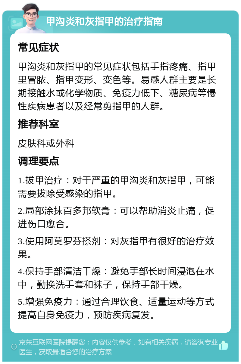 甲沟炎和灰指甲的治疗指南 常见症状 甲沟炎和灰指甲的常见症状包括手指疼痛、指甲里冒脓、指甲变形、变色等。易感人群主要是长期接触水或化学物质、免疫力低下、糖尿病等慢性疾病患者以及经常剪指甲的人群。 推荐科室 皮肤科或外科 调理要点 1.拔甲治疗：对于严重的甲沟炎和灰指甲，可能需要拔除受感染的指甲。 2.局部涂抹百多邦软膏：可以帮助消炎止痛，促进伤口愈合。 3.使用阿莫罗芬搽剂：对灰指甲有很好的治疗效果。 4.保持手部清洁干燥：避免手部长时间浸泡在水中，勤换洗手套和袜子，保持手部干燥。 5.增强免疫力：通过合理饮食、适量运动等方式提高自身免疫力，预防疾病复发。