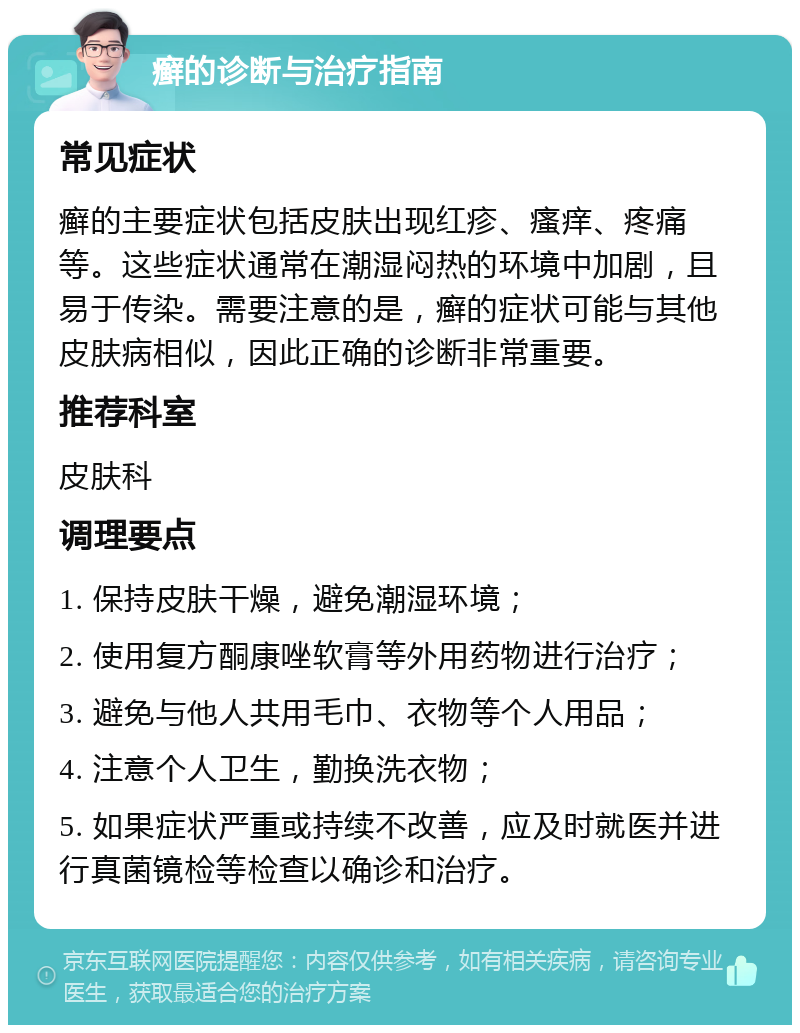 癣的诊断与治疗指南 常见症状 癣的主要症状包括皮肤出现红疹、瘙痒、疼痛等。这些症状通常在潮湿闷热的环境中加剧，且易于传染。需要注意的是，癣的症状可能与其他皮肤病相似，因此正确的诊断非常重要。 推荐科室 皮肤科 调理要点 1. 保持皮肤干燥，避免潮湿环境； 2. 使用复方酮康唑软膏等外用药物进行治疗； 3. 避免与他人共用毛巾、衣物等个人用品； 4. 注意个人卫生，勤换洗衣物； 5. 如果症状严重或持续不改善，应及时就医并进行真菌镜检等检查以确诊和治疗。