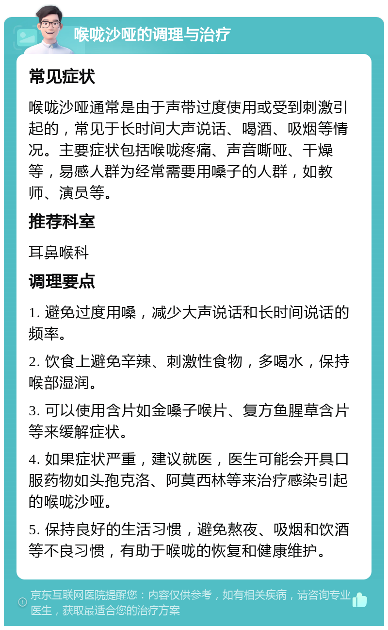 喉咙沙哑的调理与治疗 常见症状 喉咙沙哑通常是由于声带过度使用或受到刺激引起的，常见于长时间大声说话、喝酒、吸烟等情况。主要症状包括喉咙疼痛、声音嘶哑、干燥等，易感人群为经常需要用嗓子的人群，如教师、演员等。 推荐科室 耳鼻喉科 调理要点 1. 避免过度用嗓，减少大声说话和长时间说话的频率。 2. 饮食上避免辛辣、刺激性食物，多喝水，保持喉部湿润。 3. 可以使用含片如金嗓子喉片、复方鱼腥草含片等来缓解症状。 4. 如果症状严重，建议就医，医生可能会开具口服药物如头孢克洛、阿莫西林等来治疗感染引起的喉咙沙哑。 5. 保持良好的生活习惯，避免熬夜、吸烟和饮酒等不良习惯，有助于喉咙的恢复和健康维护。