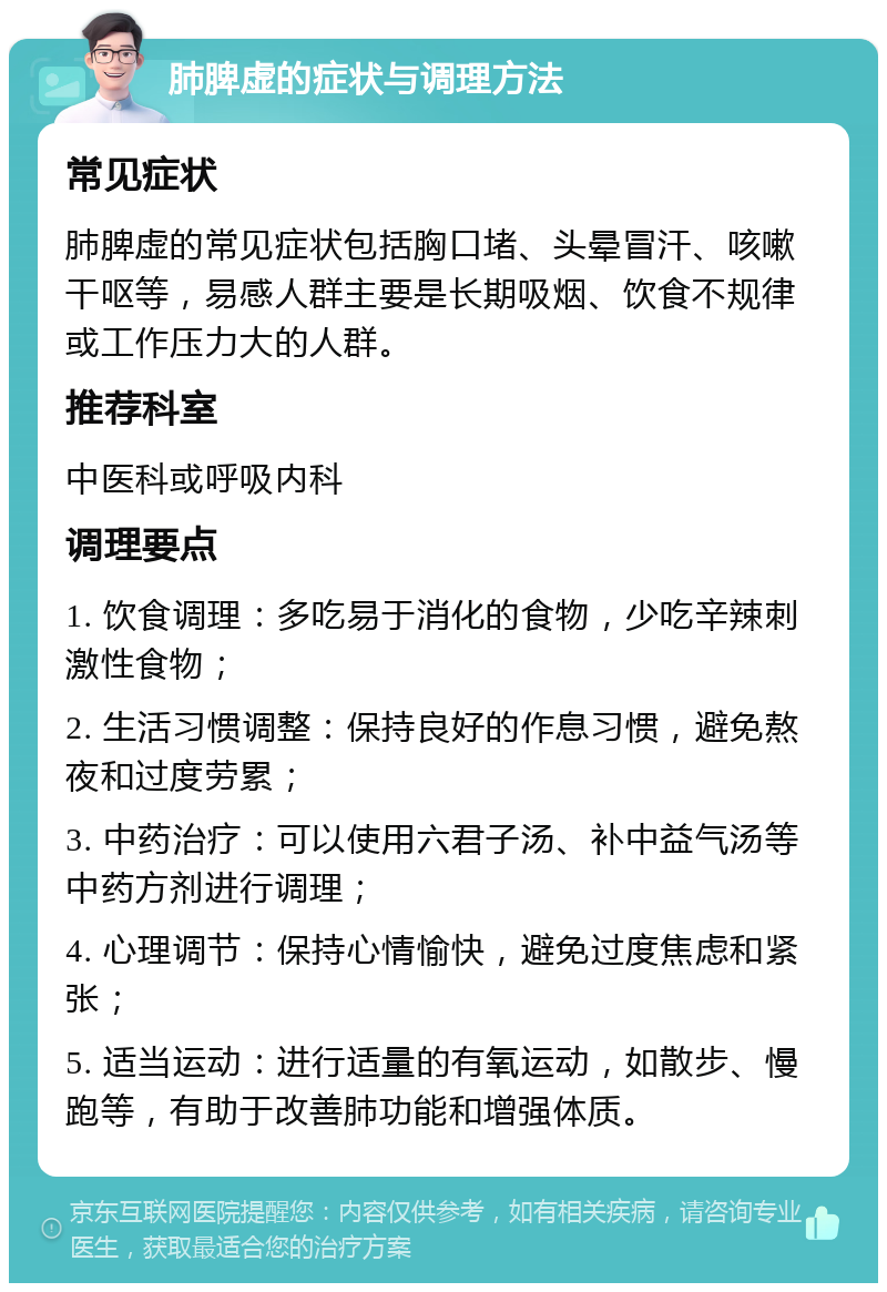 肺脾虚的症状与调理方法 常见症状 肺脾虚的常见症状包括胸口堵、头晕冒汗、咳嗽干呕等，易感人群主要是长期吸烟、饮食不规律或工作压力大的人群。 推荐科室 中医科或呼吸内科 调理要点 1. 饮食调理：多吃易于消化的食物，少吃辛辣刺激性食物； 2. 生活习惯调整：保持良好的作息习惯，避免熬夜和过度劳累； 3. 中药治疗：可以使用六君子汤、补中益气汤等中药方剂进行调理； 4. 心理调节：保持心情愉快，避免过度焦虑和紧张； 5. 适当运动：进行适量的有氧运动，如散步、慢跑等，有助于改善肺功能和增强体质。