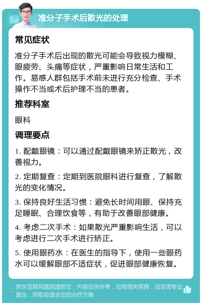 准分子手术后散光的处理 常见症状 准分子手术后出现的散光可能会导致视力模糊、眼疲劳、头痛等症状，严重影响日常生活和工作。易感人群包括手术前未进行充分检查、手术操作不当或术后护理不当的患者。 推荐科室 眼科 调理要点 1. 配戴眼镜：可以通过配戴眼镜来矫正散光，改善视力。 2. 定期复查：定期到医院眼科进行复查，了解散光的变化情况。 3. 保持良好生活习惯：避免长时间用眼、保持充足睡眠、合理饮食等，有助于改善眼部健康。 4. 考虑二次手术：如果散光严重影响生活，可以考虑进行二次手术进行矫正。 5. 使用眼药水：在医生的指导下，使用一些眼药水可以缓解眼部不适症状，促进眼部健康恢复。