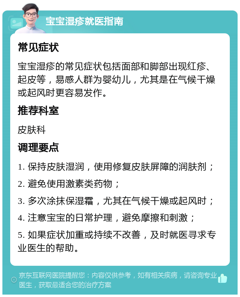 宝宝湿疹就医指南 常见症状 宝宝湿疹的常见症状包括面部和脚部出现红疹、起皮等，易感人群为婴幼儿，尤其是在气候干燥或起风时更容易发作。 推荐科室 皮肤科 调理要点 1. 保持皮肤湿润，使用修复皮肤屏障的润肤剂； 2. 避免使用激素类药物； 3. 多次涂抹保湿霜，尤其在气候干燥或起风时； 4. 注意宝宝的日常护理，避免摩擦和刺激； 5. 如果症状加重或持续不改善，及时就医寻求专业医生的帮助。