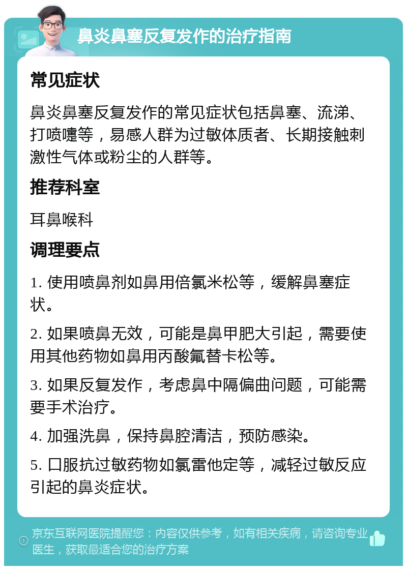 鼻炎鼻塞反复发作的治疗指南 常见症状 鼻炎鼻塞反复发作的常见症状包括鼻塞、流涕、打喷嚏等，易感人群为过敏体质者、长期接触刺激性气体或粉尘的人群等。 推荐科室 耳鼻喉科 调理要点 1. 使用喷鼻剂如鼻用倍氯米松等，缓解鼻塞症状。 2. 如果喷鼻无效，可能是鼻甲肥大引起，需要使用其他药物如鼻用丙酸氟替卡松等。 3. 如果反复发作，考虑鼻中隔偏曲问题，可能需要手术治疗。 4. 加强洗鼻，保持鼻腔清洁，预防感染。 5. 口服抗过敏药物如氯雷他定等，减轻过敏反应引起的鼻炎症状。