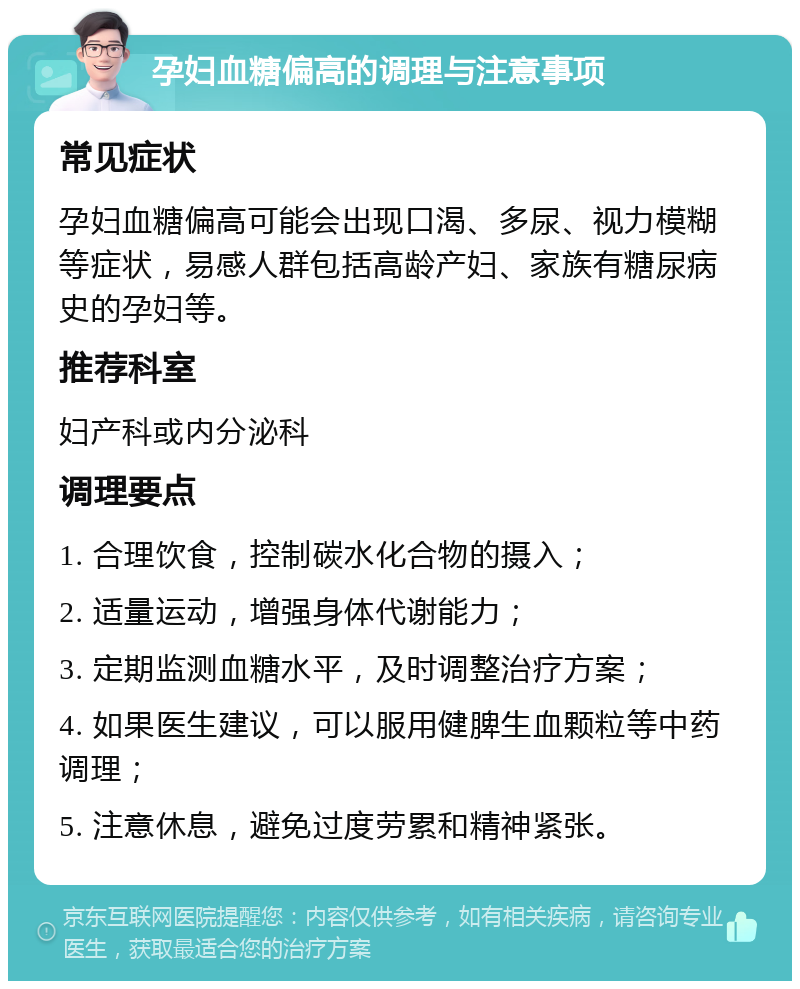 孕妇血糖偏高的调理与注意事项 常见症状 孕妇血糖偏高可能会出现口渴、多尿、视力模糊等症状，易感人群包括高龄产妇、家族有糖尿病史的孕妇等。 推荐科室 妇产科或内分泌科 调理要点 1. 合理饮食，控制碳水化合物的摄入； 2. 适量运动，增强身体代谢能力； 3. 定期监测血糖水平，及时调整治疗方案； 4. 如果医生建议，可以服用健脾生血颗粒等中药调理； 5. 注意休息，避免过度劳累和精神紧张。