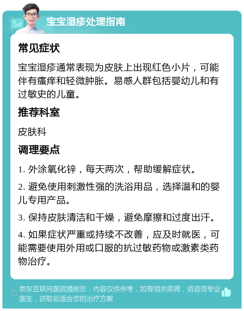 宝宝湿疹处理指南 常见症状 宝宝湿疹通常表现为皮肤上出现红色小片，可能伴有瘙痒和轻微肿胀。易感人群包括婴幼儿和有过敏史的儿童。 推荐科室 皮肤科 调理要点 1. 外涂氧化锌，每天两次，帮助缓解症状。 2. 避免使用刺激性强的洗浴用品，选择温和的婴儿专用产品。 3. 保持皮肤清洁和干燥，避免摩擦和过度出汗。 4. 如果症状严重或持续不改善，应及时就医，可能需要使用外用或口服的抗过敏药物或激素类药物治疗。