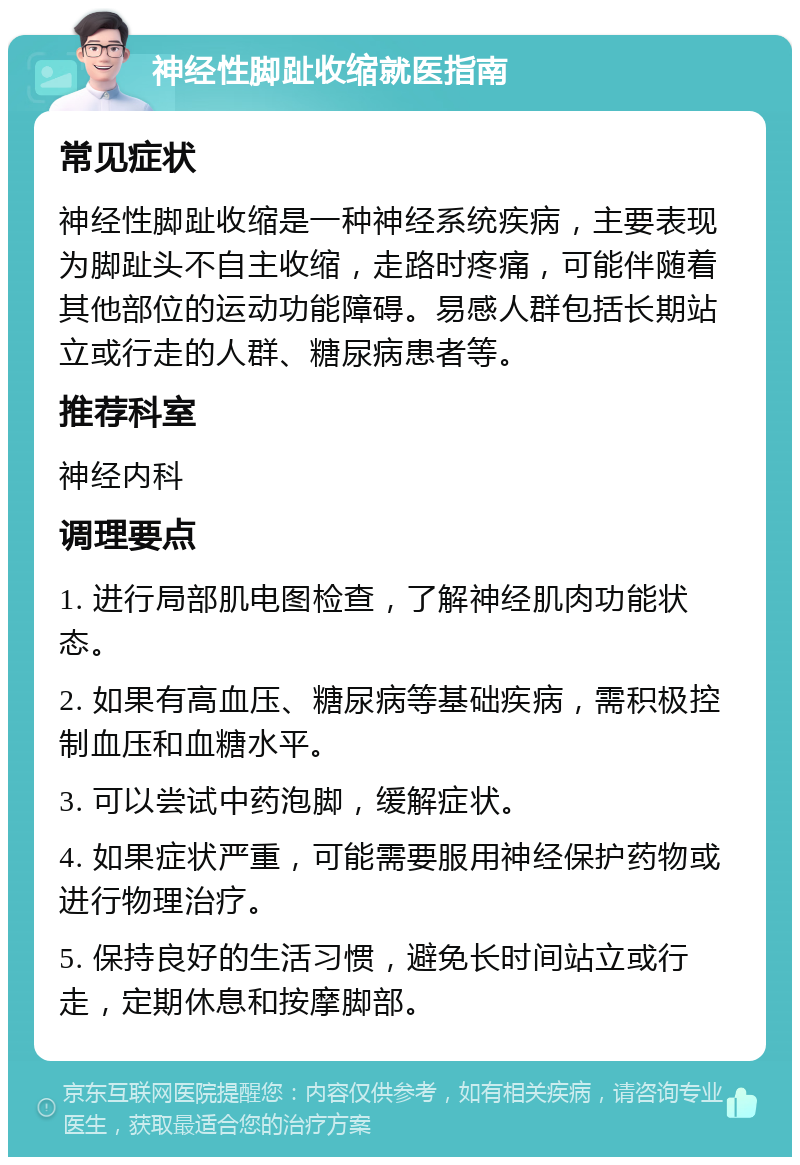 神经性脚趾收缩就医指南 常见症状 神经性脚趾收缩是一种神经系统疾病，主要表现为脚趾头不自主收缩，走路时疼痛，可能伴随着其他部位的运动功能障碍。易感人群包括长期站立或行走的人群、糖尿病患者等。 推荐科室 神经内科 调理要点 1. 进行局部肌电图检查，了解神经肌肉功能状态。 2. 如果有高血压、糖尿病等基础疾病，需积极控制血压和血糖水平。 3. 可以尝试中药泡脚，缓解症状。 4. 如果症状严重，可能需要服用神经保护药物或进行物理治疗。 5. 保持良好的生活习惯，避免长时间站立或行走，定期休息和按摩脚部。