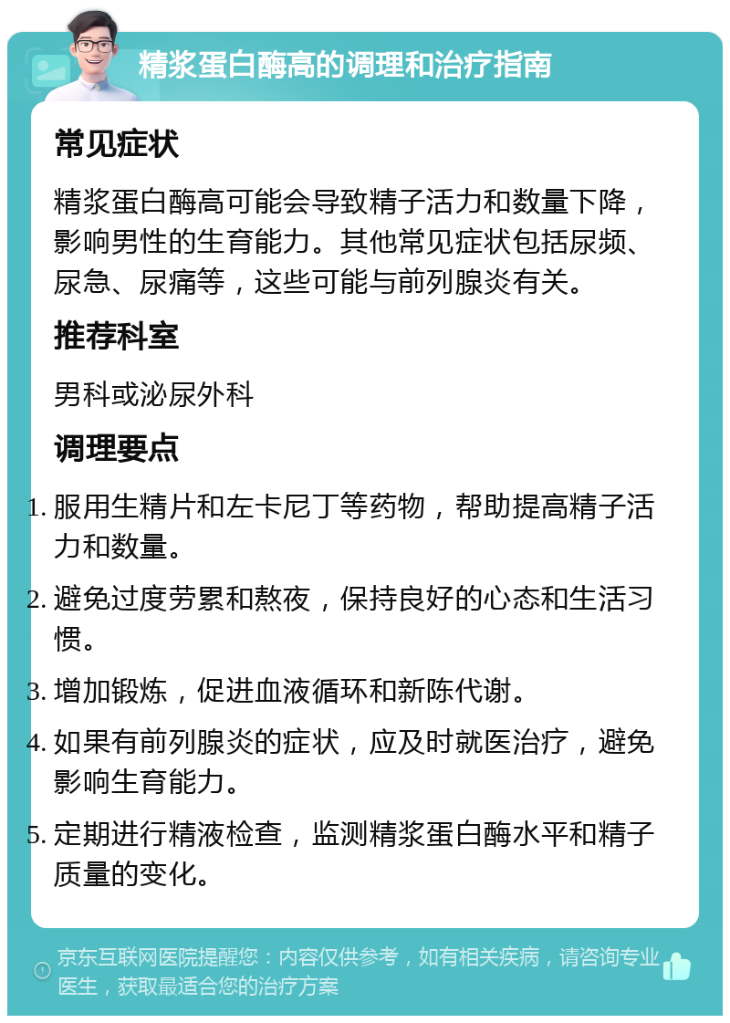 精浆蛋白酶高的调理和治疗指南 常见症状 精浆蛋白酶高可能会导致精子活力和数量下降，影响男性的生育能力。其他常见症状包括尿频、尿急、尿痛等，这些可能与前列腺炎有关。 推荐科室 男科或泌尿外科 调理要点 服用生精片和左卡尼丁等药物，帮助提高精子活力和数量。 避免过度劳累和熬夜，保持良好的心态和生活习惯。 增加锻炼，促进血液循环和新陈代谢。 如果有前列腺炎的症状，应及时就医治疗，避免影响生育能力。 定期进行精液检查，监测精浆蛋白酶水平和精子质量的变化。