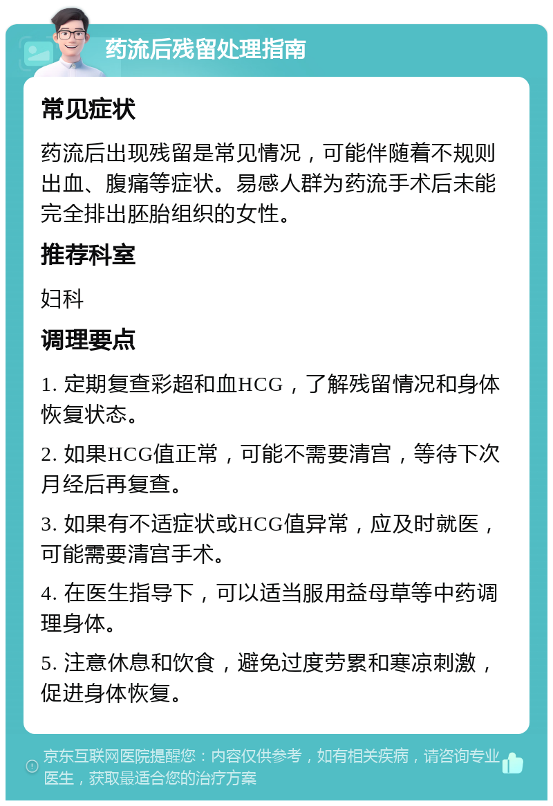 药流后残留处理指南 常见症状 药流后出现残留是常见情况，可能伴随着不规则出血、腹痛等症状。易感人群为药流手术后未能完全排出胚胎组织的女性。 推荐科室 妇科 调理要点 1. 定期复查彩超和血HCG，了解残留情况和身体恢复状态。 2. 如果HCG值正常，可能不需要清宫，等待下次月经后再复查。 3. 如果有不适症状或HCG值异常，应及时就医，可能需要清宫手术。 4. 在医生指导下，可以适当服用益母草等中药调理身体。 5. 注意休息和饮食，避免过度劳累和寒凉刺激，促进身体恢复。